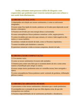 Assim, entramos num processo cíclico de desgaste e nos
esquecemos que podemos usar recursos naturais para nos refazer e
nos sentir bem diariamente.
A) OBSTRUÇÃO MAÇANTE:
1) deprimidos em relação aos nossos sentimentos, é como se estivessem
estagnados;
2) nosso corpo fica rígido de tensão, podemos ser levados para depressão ou até
mesmo o desespero;
3) ficamos envolvidos por uma energia densa e acinzentada;
4) como conseqüências físicas podemos somatizar: colite, angina pictoris,
5) somos invadidos por uma raiva que censura, só vemos o lado negativos dos
outros e o nosso também;
6) sentimos vontade de desistir de tudo, como se fôssemos impotentes;
7) somos invadidos pelo desânimo e canseira;
8) queremos renunciar a todas as nossas conquistas, desistir de tudo.

B) OBSTRUÇÃO DE COMPACTAÇÃO:
1) Um enorme vazio;
2) como se nossos sentimentos tivessem sido anulados;
3) lutamos para conter uma fúria que se acumula dentro de nós e como arma
usamos a humilhação para atingir os outros;
4) nosso campo áurico predomina uma cor vermelha escura, bem carregada e
opaca;
5) como conseqüências físicas podemos sentir: acúmulo de gorduras, inflamação
pélvica e outros;

C) OBSTRUÇÃO ARMADURA DE REDE:
1) procuramos evitar nossos sentimentos e deixamos que o medo predomine;
2) acompanha-nos a sensação de que nos falta alguma coisa, de que não
conseguimos nos realizar;
3) ficamos impossibilitados de ter sentimentos profundos e duradouros;

 