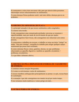 4) começamos a criar crises em nossa vida, para que através delas possamos
interromper nossos relacionamentos ou sentimentos;
5) como doenças físicas podemos sentir: mal estar súbito, doenças graves ou
acidentes;

D) OBSTRUÇÃO ARMADURA DE PLACA:
1) a principal sensação é de que nossos sentimentos estão congelados;
2) criamos uma tensão;
3) não conseguimos uma comunicação profunda; conversas se resumem à
superficialidade, mais por medo de envolvimento do que por opção;
4) não conseguimos fazer trocas, não conseguimos nos relacionar com outras
pessoas,
5) começamos a trabalhar em excesso, o trabalho se torna seu único "amigo" ou
ainda: "meu pior inimigo", mergulha no trabalho para afogar qualquer espaço
sentimental que possa estar resistindo;
6) como sintomas físicos: stress, gastrites, úlceras, ou seja: problemas
relacionados ao aparelho digestivo e também ao aparelho circulatório >
problemas circulatórios;
7) o que falta é alimento afetivo;

E) OBSTRUÇÃO PELA DISPLEXÃO DE ENERGIA OU VAZAMENTO
DE ENERGIA:
1) sentimos nossas energias bloqueadas;
2) é como se estivéssemos vazios de sentimentos;
3) nossos membros enfraquecidos principalmente as pernas e os pés, nossas bases
de sustentação;
4) a sensação é que não conseguimos nos manter em pé por muito tempo;
5) nos tornamos muito medrosos e vemos perigo em tudo...

F) OUTRAS PERDAS DE ENERGIA:

 