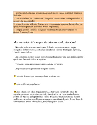 1) ao meio ambiente, que nos oprime, quando nosso espaço territorial fica muito
limitado,
2) com a mania de ser "coitadinho", sempre se lamentando e sendo pessimista e
negativista; e dominador;
3) nossas dores de infância, ficamos sem compreender o porque das escolhas e o
que é preciso aprender; e ficamos presos ao passado;
4) sempre que nos sentimos inseguros ou ameaçados criamos barreiras ou
obstruções energéticas;

Mas como identificar quando estamos sendo atacados?
Na maioria das vezes sem saber nos defender ou renovar nosso campo
energético fortalecendo-o, acabamos criando um sistema de ataque x agressão,
visando nossa defesa.
Ao sentirmos que nos sugam energeticamente criamos uma aura porco espinho
que é uma forma de defesa x sugação.
Tornamos nosso campo áurico carregado de cor escura.
As pessoas que sugam nossa energia o fazem:

através de um toque, com o qual nos sentimos mal;

nos agridem com palavras;

nos olham com olhar de peixe morto, olhar vazio ou vidrado, olhar de
sugação, passam a impressão que estão fora de si ou em consciência alterada,
podem ser pessoas com problemas sérios, drogados, traumatizados ou mesmo
problemas mentais e psicológicos, essas pessoas estão desligadas de sua fonte de
sentimentos e não se abastecendo, buscam sugar os outros.

 
