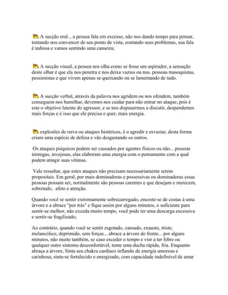 A sucção oral... a pessoa fala em excesso, não nos dando tempo para pensar,
tentando nos convencer de seu ponto de vista, contando seus problemas, sua fala
é tediosa e vamos sentindo uma canseira;

A sucção visual, a pessoa nos olha como se fosse um aspirador, a sensação
deste olhar é que ela nos penetra e nos deixa vazios ou nus. pessoas masoquistas,
pessimistas e que vivem apenas se queixando ou se lamentando de tudo.

A sucção verbal, através da palavra nos agridem ou nos ofendem, também
conseguem nos humilhar, devemos nos cuidar para não entrar no ataque, pois é
este o objetivo latente do agressor, e se nos dispusermos a discutir, despendemos
mais forças e é isso que ele precisa e quer, mais energia.

explosões de raiva ou ataques histéricos, é o agredir e esvaziar, desta forma
criam uma espécie de defesa e vão desgastando os outros.
Os ataques psíquicos podem ser causados por agentes físicos ou não... pessoas
inimigas, invejosas, elas elaboram uma energia com o pensamento com a qual
podem atingir suas vítimas.
Vale ressaltar, que estes ataques não precisam necessariamente serem
propositais. Em geral, por mais dominadoras e possessivas ou dominadoras essas
pessoas possam ser, normalmente são pessoas carentes e que desejam e merecem,
sobretudo, afeto e atenção.
Quando você se sentir extremamente sobrecarregado, encoste-se de costas à uma
árvore e a abrace "por trás" e fique assim por alguns minutos, o suficiente para
sentir-se melhor, não exceda muito tempo, você pode ter uma descarga excessiva
e sentir-se fragilizado;
Ao contrário, quando você se sentir esgotado, cansado, exausto, triste,
melancólico, deprimido, sem forças... abrace a árvore de frente... por alguns
minutos, não muito também, se caso exceder o tempo e vier a ter febre ou
qualquer outro sintoma desconfortável, tome uma ducha rápida, fria. Enquanto
abraça a árvore, Sinta seu chakra cardíaco inflando de energia amorosa e
carinhosa, sinta-se fortalecido e energizado, com capacidade indefinível de amar

 