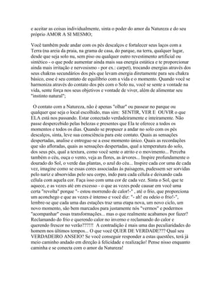 e aceitar as coisas individualmente, sinta o poder do amor da Natureza e do seu
próprio AMOR A SI MESMO;
Você também pode andar com os pés descalços e fortalecer seus laços com a
Terra (na areia da praia, na grama de casa, do parque, na terra, qualquer lugar,
desde que seja solo nu, sem piso ou qualquer outro revestimento artificial ou
sintético - o que pode aumentar ainda mais sua energia estática e te proporcionar
ainda mais irritação e nervosismo - por ex.: carpet), trocando energias através dos
seus chakras secundários dos pés que levam energia diretamente para seu chakra
básico, esse é seu contato de equilíbrio com a vida e o momento. Quando você se
harmoniza através do contato dos pés com o Solo nu, você se sente a vontade na
vida, sente força nos seus objetivos e vontade de viver, além de alimentar seu
"instinto natural";
O contato com a Natureza, não é apenas "olhar" ou passear no parque ou
qualquer que seja o local escolhido, mas sim: SENTIR, VER E OUVIR o que
ELA está nos passando. Estar conectado verdadeiramente e inteiramente. Não
passe despercebido pelas belezas e presentes que Ela te oferece a todos os
momentos e todos os dias. Quando se propuser a andar no solo com os pés
descalços, sinta, leve sua consciência para este contato. Quais as sensações
despertadas, analise e entregue-se a esse momento único. Quais as recordações
que são afloradas, quais as sensações despertadas, qual a temperatura do solo,
dos seus pés, qual a textura, como você sente o atrito e o movimento... Perceba
também o céu, ouça o vento, veja as flores, as árvores... Inspire profundamente o
dourado do Sol, o verde das plantas, o azul do céu... Inspire cada cor uma de cada
vez, imagine como se essas cores associadas às paisagens, pudessem ser sorvidas
pelo nariz e absorvidas pelo seu corpo, indo para cada célula e deixando cada
célula com aquela cor. Faça isso com uma cor de cada vez. Sinta o Sol, que te
aquece, e as vezes até em excesso - o que as vezes pode causar em você uma
certa "revolta" porque "- estou morrendo de calor!-" , até o frio, que proporciona
um aconchego e que as vezes é intenso e você diz: "- ah! eu odeio o frio!-",
lembre-se que cada uma das estações traz uma etapa nova, um novo ciclo, um
novo momento, são bem marcados para justamente nós "vermos" e podermos
"acompanhar" essas transformações... mas o que realmente acabamos por fazer?
Reclamando do frio e querendo calor no inverno e reclamando do calor e
querendo frescor no verão???!!! A contradição é mais uma das peculiaridades do
homem nos últimos tempos... O que você QUER DE VERDADE??? Qual seu
VERDADEIRO ANSEIO? Se você conseguir responder a estas questões, terá já
meio caminho andado em direção à felicidade e realização! Pense nisso enquanto
caminha e se conecta com o amor da Natureza!

 