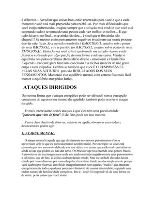 é diferente... Acreditar que coisas boas estão reservadas para você e que a cada
momento você está mais preparado para recebê-las. Por mais dificuldades que
você esteja enfrentando, imagine sempre que a solução está vindo e que você está
superando tudo e se tornando uma pessoa cada vez melhor, e melhor... E que
tudo dá certo no final... e se ainda não deu... é sinal que o fim ainda não
chegou!!! Se mesmo assim pensamentos negativos invadirem sua mente procure
desviar este fluxo. Se a questão envolvida é EMOCIONAL, analise sob o ponto
de vista RACIONAL, e se a questão for RACIONAL, analise sob o ponto de vista
EMOCIONAL. Desta forma você estará quebrando um círculo vicioso e não
ficará se cobrando por algo que fez de uma forma e não de outra. Manter o
equilíbrio nos pólos cerebrais (Hemisfério direito - emocional e Hemisfério
Esquerdo - racional) para tirar uma conclusão é a melhor maneira de não gerar
culpa e nem culpados. Lembre-se também que você É O RESPONSÁVEL
PELAS SUAS ATITUDES pois são RESULTADOS DOS SEUS
PENSAMENTOS. Mantendo este equilíbrio mental, com certeza fica mais fácil
manter o equilíbrio energético áurico.

ATAQUES DIRIGIDOS
Da mesma forma que o ataque energético pode ser efetuado sem a percepção
consciente do agressor ou mesmo do agredido, também pode ocorrer o ataque
dirigido.
O mais interessante destes ataques é que eles têm uma peculiaridade:
"parecem que vêm de fora". E de fato, pode ser isso mesmo.
Com o claro objetivo de absorver, nutrir-se ou repelir, obsessores encarnados e
desencarnados podem agir:

1) ATAQUE MENTAL:
O ataque mental é aquele que age diretamente nos nossos pensamentos e/ou se
aproveitam dele (o que eu particularmente acredito mais). Por exemplo: se você está
passando por um momento delicado em sua vida e tem coisas que estão mal resolvidas ou
ainda coisas que podem ou não dar certo. O Obsessor age favorecendo seus pontos fracos.
Aproveita-se de sua insegurança ou de seu medo nutrindo negativamente seus pensamentos
a tal ponto, que de fato, as coisas acabam dando errado. Mas na verdade elas não deram
errado por causa disso ou por causa daquilo, ela acabou dando errado simplesmente porque
você acabou por ficar tão envolvido energeticamente com aqueles "medos" que atraíram
energeticamente todo e qualquer processo vibratório de mesma intensidade, seguindo uma
ordem natural de familiaridade energética. Isto é: você foi responsável, de uma forma ou
de outra, pelas coisas que você atraiu.

 