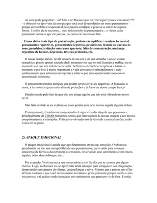 Aí você pode perguntar: - ah! Mas e o Obsessor que me "persegue" (esses 'encostos') ???
- o obsessor se aproveita da energia que você está despendendo em maus pensamentos porque ele também é responsável pela própria condição e precisa se nutrir de alguma
forma. E então ele te encontra... num rodamoinho de pensamentos... e vários deles
justamente como os que ele precisa, ou como ele mesmo os têm.
Como efeito deste tipo de perturbação, pode-se exemplificar: ruminação mental,
pensamentos repetitivos, pensamentos negativos, pessimismo, insônia ou excesso de
sono, pesadelos, irritação sem causa aparente, falta de concentração, mudança
repentina de humor, depressão, tristeza profunda, etc.
O nosso campo áurico, revela através de sua cor e de seu tamanho o nosso estado
energético, porém apenas naquele dado momento em que se está fazendo a análise, ou no
momento em que um vidente a encontra. Sofremos alterações energéticas a todos os
momento e por isso é muito importante a vigia constante e principalmente o autoconhecimento para sabermos interpretar e saber o que está acontecendo conosco em
determinado momento.
O pensamento produz energias que podem ser positivas ou negativas. A bondade, o
amor, a harmonia erguem naturalmente proteções e defesas em nosso campo áurico.
Simplesmente pelo fato de que não nos atinge aquilo que não está vibrando no nosso
nível.
Não faria sentido se eu explanasse esses pontos sem pelo menos sugerir alguma defesa.
Primeiramente, é totalmente imprescindível vigiar e cuidar daquilo que pensamos e
principalmente de COMO pensamos, temos que estar atentos às nossas reações e aos nossos
comportamentos e sensações. Práticas envolvendo uso de talismãs e mentalizações, serão
vistas em seguida.

2) ATAQUE EMOCIONAL
O ataque emocional é aquele que age diretamente em nossas emoções. O obsessor,
percebendo ou não sua susceptibilidade aos pensamentos, parte então para o ataque
emocional de forma a desestruturar as emoções, envolvendo seus sentimentos com rancor,
repulsa, ódio, desconfianças, etc...
Por exemplo: Você encontra seu namorado(a) e ele lhe diz que se atrasou por algum
motivo. Logo, o obsessor vai se aproveitar desta situação para enriquecer sua imaginação,
despertando sentimentos de ciúmes, desconfianças e raiva. Mesmo que a pessoa em si lhe
dê bons motivos e que você normalmente acreditaria, principalmente porque confia e ama
esta pessoa, vai acabar sendo inundado por sentimentos que parecem vir de fora. E então

 