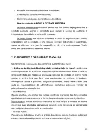 10 
- Acautelar interesses de acionistas e investidores; 
- Auditoria para controle administrativos; 
- Confirmar exatidão das Demonstrações Contábeis. 
Quanto a relação AUDITOR X ENTIDADE AUDITADA 
O auditor independente ou auditor externo não tem vínculo empregatício com a 
entidade auditada, apenas é contratado para realizar o serviço de auditoria; é 
independente da entidade; e pode emitir o parecer. 
O auditor interno tem relação à entidade auditada da seguinte forma: vínculo 
empregatício com a entidade, é uma relação (contrato) trabalhista; é subordinado, 
apesar de obter um certo grau de independência, não pode emitir o parecer. Tendo 
como foco central verificar o controle interno. 
7. PLANEJAMENTO E EXECUÇÃO DOS TRABALHOS 
No momento da realização do planejamento o auditor terá que fazer: 
1. Análise do Ambiente de Negócios (visão histórica/visão do futuro) – está é uma 
análise que requer do auditor um adequado nível de conhecimento sobre o setor ou 
ramo da atividade, dos negócios e práticas operacionais da entidade em exame. Nesta 
análise o auditor terá que fazer uma continuidade da entidade, indicadores, 
contingências (ativas e passivas); coligadas/controladas; auditor deverá obter uma 
carta de responsabilidade da administração; estimativas; provisões, verificar os 
principais eventos subseqüentes. 
* Visão Histórica: 
Revisão analítica, uma análise dos índices econômico-financeiros das demonstrações 
contábeis da entidade em exame, a fim de detectar situações anormais significativas. 
Índices Padrão, índices econômico-financeiros do setor no qual a entidade em exame 
desenvolve suas atividades operacionais, servindo como referencial de comparação 
com o objetivo de analisar se há anormalidades. 
* Visão do Futuro: 
Planejamento Estratégico, envolve a análise do ambiente externo (variáveis exógenas) 
e interno (variáveis endógenas) da entidade em exame (estratégias). 
 
