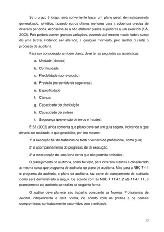 Se o prazo é longo, será conveniente traçar um plano geral, demasiadamente 
generalizado, sintético, fazendo outros planos menores para a cobertura precisa de 
diversos períodos. Aconselha-se a não elaborar planos superiores a um exercício (SÁ, 
2002). Pois poderá ocorrer grandes variações, podendo até mesmo mudar todo o curso 
de uma tarefa. Podendo ser alterado, a qualquer momento, pelo auditor durante o 
processo de auditoria. 
13 
Para ser considerado um bom plano, deve ter as seguintes características: 
a. Unidade (técnica) 
b. Continuidade 
c. Flexibilidade (por evolução) 
d. Precisão (no sentido de segurança) 
e. Especificidade 
f. Clareza 
g. Capacidade de distribuição 
h. Capacidade de síntese 
i. Segurança (prevenção de erros e fraudes) 
E Sá (2002) ainda comenta que plano deve ser um guia seguro, indicando o que 
deverá ser realizado, e que possibilite, por isto mesmo: 
1º a execução fiel de trabalhos de bom nível técnico-profissional, como guia; 
2º o acompanhamento do progresso de tal execução; 
3º a manutenção de uma linha certa que não permita omissões. 
O planejamento de auditoria, como foi visto, para diversos autores é considerado 
a mesma coisa que programa de auditoria ou plano de auditoria. Mas para a NBC T-11 
o programa de auditoria, o plano de auditoria, faz parte do planejamento de auditoria 
como será demonstrado a seguir. De acordo com as NBC T 11.4.1.2 até 11.4.1.11, o 
planejamento de auditoria se realiza da seguinte forma: 
O auditor deve planejar seu trabalho consoante as Normas Profissionais de 
Auditor Independente e esta norma, de acordo com os prazos e os demais 
compromissos contratualmente assumidos com a entidade. 
 
