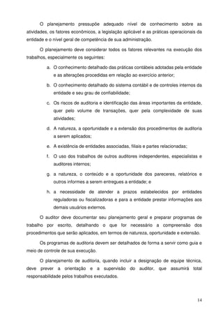 O planejamento pressupõe adequado nível de conhecimento sobre as 
atividades, os fatores econômicos, a legislação aplicável e as práticas operacionais da 
entidade e o nível geral de competência de sua administração. 
O planejamento deve considerar todos os fatores relevantes na execução dos 
14 
trabalhos, especialmente os seguintes: 
a. O conhecimento detalhado das práticas contábeis adotadas pela entidade 
e as alterações procedidas em relação ao exercício anterior; 
b. O conhecimento detalhado do sistema contábil e de controles internos da 
entidade e seu grau de confiabilidade; 
c. Os riscos de auditoria e identificação das áreas importantes da entidade, 
quer pelo volume de transações, quer pela complexidade de suas 
atividades; 
d. A natureza, a oportunidade e a extensão dos procedimentos de auditoria 
a serem aplicados; 
e. A existência de entidades associadas, filiais e partes relacionadas; 
f. O uso dos trabalhos de outros auditores independentes, especialistas e 
auditores internos; 
g. a natureza, o conteúdo e a oportunidade dos pareceres, relatórios e 
outros informes a serem entregues a entidade; e 
h. a necessidade de atender a prazos estabelecidos por entidades 
reguladoras ou fiscalizadoras e para a entidade prestar informações aos 
demais usuários externos. 
O auditor deve documentar seu planejamento geral e preparar programas de 
trabalho por escrito, detalhando o que for necessário a compreensão dos 
procedimentos que serão aplicados, em termos de natureza, oportunidade e extensão. 
Os programas de auditoria devem ser detalhados de forma a servir como guia e 
meio de controle de sua execução. 
O planejamento de auditoria, quando incluir a designação de equipe técnica, 
deve prever a orientação e a supervisão do auditor, que assumirá total 
responsabilidade pelos trabalhos executados. 
 