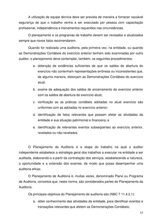 A utilização de equipe técnica deve ser prevista de maneira a fornecer razoável 
segurança de que o trabalho venha a ser executado por pessoa com capacitação 
profissional, independência e treinamentos requeridos nas circunstâncias. 
O planejamento e os programas de trabalho devem ser revisados e atualizados 
15 
sempre que novos fatos recomendarem. 
Quando for realizada uma auditoria, pela primeira vez, na entidade, ou quando 
as Demonstrações Contábeis do exercício anterior tenham sido examinadas por outro 
auditor, o planejamento deve contemplar, também, os seguintes procedimentos: 
a. obtenção de evidências suficientes de que os saldos de abertura do 
exercício não contenham representações errôneas ou inconsistentes que, 
de alguma maneira, distorçam as Demonstrações Contábeis do exercício 
atual. 
b. exame da adequação dos saldos de encerramento do exercício anterior 
com os saldos de abertura do exercício atual; 
c. verificação se as práticas contábeis adotadas no atual exercício são 
uniformes com as adotadas no exercício anterior; 
d. identificação de fatos relevantes que possam afetar as atividades da 
entidade e sua situação patrimonial e financeira; e 
e. identificação de relevantes eventos subseqüentes ao exercício anterior, 
revelados ou não-revelados. 
O Planejamento de Auditoria é a etapa do trabalho na qual o auditor 
independente estabelece a estratégia geral dos trabalhos a executar na entidade a ser 
auditada, elaborando-o a partir da contratação dos serviços, estabelecendo a natureza, 
a oportunidade e a extensão dos exames, de modo que possa desempenhar uma 
auditoria eficaz. 
O Planejamento de Auditoria é, muitas vezes, denominado Plano ou Programa 
de Auditoria, conceitos que, nesta norma, são considerados partes do Planejamento da 
Auditoria. 
Os principais objetivos do Planejamento de auditoria são (NBC T 11.4.2.1): 
a. obter conhecimento das atividades da entidade, para identificar eventos e 
transações relevantes que afetem as Demonstrações Contábeis; 
 