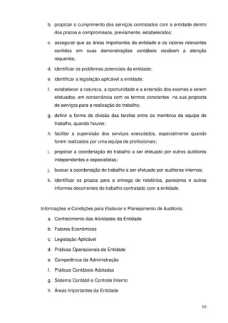 b. propiciar o cumprimento dos serviços contratados com a entidade dentro 
16 
dos prazos e compromissos, previamente, estabelecidos; 
c. assegurar que as áreas importantes da entidade e os valores relevantes 
contidos em suas demonstrações contábeis recebam a atenção 
requerida; 
d. identificar os problemas potenciais da entidade; 
e. identificar a legislação aplicável a entidade; 
f. estabelecer a natureza, a oportunidade e a extensão dos exames a serem 
efetuados, em consonância com os termos constantes na sua proposta 
de serviços para a realização do trabalho; 
g. definir a forma de divisão das tarefas entre os membros da equipe de 
trabalho, quando houver; 
h. facilitar a supervisão dos serviços executados, especialmente quando 
forem realizados por uma equipe de profissionais; 
i. propiciar a coordenação do trabalho a ser efetuado por outros auditores 
independentes e especialistas; 
j. buscar a coordenação do trabalho a ser efetuado por auditores internos; 
k. identificar os prazos para a entrega de relatórios, pareceres e outros 
informes decorrentes do trabalho contratado com a entidade. 
Informações e Condições para Elaborar o Planejamento de Auditoria: 
a. Conhecimento das Atividades da Entidade 
b. Fatores Econômicos 
c. Legislação Aplicável 
d. Práticas Operacionais da Entidade 
e. Competência da Administração 
f. Práticas Contábeis Adotadas 
g. Sistema Contábil e Controle Interno 
h. Áreas Importantes da Entidade 
 