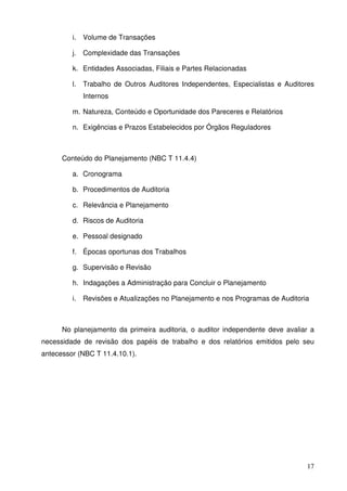 i. Volume de Transações 
j. Complexidade das Transações 
k. Entidades Associadas, Filiais e Partes Relacionadas 
l. Trabalho de Outros Auditores Independentes, Especialistas e Auditores 
17 
Internos 
m. Natureza, Conteúdo e Oportunidade dos Pareceres e Relatórios 
n. Exigências e Prazos Estabelecidos por Órgãos Reguladores 
Conteúdo do Planejamento (NBC T 11.4.4) 
a. Cronograma 
b. Procedimentos de Auditoria 
c. Relevância e Planejamento 
d. Riscos de Auditoria 
e. Pessoal designado 
f. Épocas oportunas dos Trabalhos 
g. Supervisão e Revisão 
h. Indagações a Administração para Concluir o Planejamento 
i. Revisões e Atualizações no Planejamento e nos Programas de Auditoria 
No planejamento da primeira auditoria, o auditor independente deve avaliar a 
necessidade de revisão dos papéis de trabalho e dos relatórios emitidos pelo seu 
antecessor (NBC T 11.4.10.1). 
 