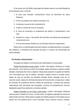 E de acordo com Sá (2002) cada papel de trabalho deve ter sua identificação de 
21 
forma bastante clara, incluindo: 
1. O título (por exemplo: Levantamento Físico do Numerário de Caixa 
Pequena). 
2. O item do programa da auditoria (exemplo: 2.4). 
3. A empresa na qual se fez o levantamento. 
4. A data e o horário de início e conclusão. 
5. O nome do funcionário ou profissional que efetivou o levantamento e seu 
visto. 
6. Quando for o caso, o “de acordo” do funcionário, do cliente que acompanhou 
o levantamento etc. 
7. O nome da empresa Auditoria ou do Contador Autônomo responsável. 
Desta forma, as identificações técnicas facilitam consideravelmente a montagem 
dos relatórios, a conferência da execução do plano e o arquivo de comprovação da 
tarefa realizada. 
9.6. Divisão e Arquivamento: 
Os papéis de trabalho normalmente são classificados em duas pastas: 
Pastas Permanentes (longo prazo): contém informações utilizáveis em bases 
permanentes, como estrutura jurídica da entidade, dados referentes a política contábil 
adotada, localização dos livros e registros. Nesta pasta possuem os papéis de trabalho 
com informações que não se alteram, exemplos: estatuto social ou contrato social; 
cópias de atas de reuniões (as decisões tomadas devem abranger mais de um 
exercício social); cópias de contratos bancários de financiamento a longo prazo; cópias 
de contratos de assistência técnica; cartões de assinaturas e rubricas das pessoas 
responsáveis pela aprovação das transações; manuais de procedimentos internos; 
legislações específicas aplicáveis a empresa auditada. 
Pastas Correntes ou em Curso (curto prazo): contém informações utilizáveis 
somente para o trabalho em curso, na maior parte, os registros originados do exame de 
determinado exercício. Nesta pasta os papéis de trabalho possuem informações que se 
alteram de uma auditoria para a outra. Exemplos: caixa e bancos; contas a receber; 
 