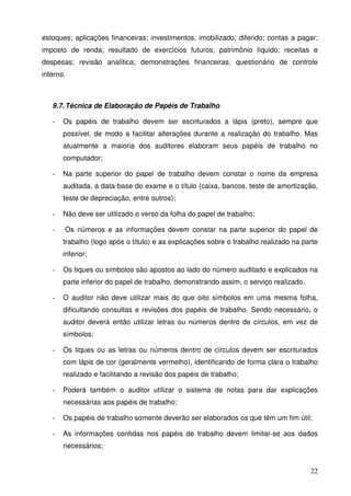 estoques; aplicações financeiras; investimentos; imobilizado; diferido; contas a pagar; 
imposto de renda; resultado de exercícios futuros; patrimônio líquido; receitas e 
despesas; revisão analítica; demonstrações financeiras; questionário de controle 
interno. 
22 
9.7. Técnica de Elaboração de Papéis de Trabalho 
- Os papéis de trabalho devem ser escriturados a lápis (preto), sempre que 
possível, de modo a facilitar alterações durante a realização do trabalho. Mas 
atualmente a maioria dos auditores elaboram seus papéis de trabalho no 
computador; 
- Na parte superior do papel de trabalho devem constar o nome da empresa 
auditada, a data-base do exame e o título (caixa, bancos, teste de amortização, 
teste de depreciação, entre outros); 
- Não deve ser utilizado o verso da folha do papel de trabalho; 
- Os números e as informações devem constar na parte superior do papel de 
trabalho (logo após o título) e as explicações sobre o trabalho realizado na parte 
inferior; 
- Os tiques ou símbolos são apostos ao lado do número auditado e explicados na 
parte inferior do papel de trabalho, demonstrando assim, o serviço realizado. 
- O auditor não deve utilizar mais do que oito símbolos em uma mesma folha, 
dificultando consultas e revisões dos papéis de trabalho. Sendo necessário, o 
auditor deverá então utilizar letras ou números dentro de círculos, em vez de 
símbolos; 
- Os tiques ou as letras ou números dentro de círculos devem ser escriturados 
com lápis de cor (geralmente vermelho), identificando de forma clara o trabalho 
realizado e facilitando a revisão dos papéis de trabalho; 
- Poderá também o auditor utilizar o sistema de notas para dar explicações 
necessárias aos papéis de trabalho; 
- Os papéis de trabalho somente deverão ser elaborados os que têm um fim útil; 
- As informações contidas nos papéis de trabalho devem limitar-se aos dados 
necessários; 
 