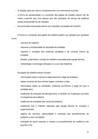 23 
- A redação deve ser clara e compreensível e os comentários sucintos; 
- A forma de apresentação e o conteúdo dos papéis de trabalho devem ser de 
modo a permitir que uma pessoa que não participou do serviço de auditoria 
possa compreendê-los de imediato; 
- As conclusões alcançadas devem ser indicadas nos papéis de trabalho. 
A forma e o conteúdo dos papéis de trabalho podem ser afetados por questões 
como: 
- natureza do trabalho; 
- natureza e complexidade da atividade da entidade; 
- natureza e condição dos sistemas contábeis e de controle interno da 
entidade; 
- direção, supervisão e revisão do trabalho executado pela equipe técnica; 
- metodologia e tecnologia utilizadas no curso dos trabalhos. 
Os papéis de trabalho devem constar: 
- informações sobre a estrutura organizacional e legal da entidade; 
- cópias excertos de documentos legais, contratos e atas; 
- informações sobre as atividades, ambiente econômico e legal em que a 
entidade atua; 
- evidências do processo de planejamento, e também as mudanças ocorridas 
no programas de auditoria; 
- evidências de avaliação dos riscos de auditoria; 
- evidências que o trabalho realizado pela equipe técnica foi revisado e 
supervisionado; 
- registro da natureza, oportunidade e extensão dos procedimentos de 
auditoria e seus resultados; 
- indicação de quem executou e revisou os procedimentos de auditoria e de 
quando o fez; 
 