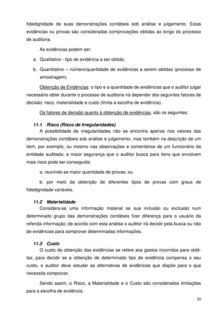 fidedignidade de suas demonstrações contábeis sob análise e julgamento. Estas 
evidências ou provas são consideradas comprovações obtidas ao longo do processo 
de auditoria. 
30 
As evidências podem ser: 
a. Qualitativo - tipo de evidência a ser obtida; 
b. Quantitativo – número/quantidade de evidências a serem obtidas (processo de 
amostragem). 
Obtenção de Evidências: o tipo e a quantidade de evidências que o auditor julgar 
necessário obter durante o processo de auditoria irá depender dos seguintes fatores de 
decisão: risco, materialidade e custo (limita a escolha de evidência). 
Os fatores de decisão quanto à obtenção de evidências, são os seguintes: 
11.1 Risco (Risco de Irregularidades) 
A possibilidade de irregularidades não se encontra apenas nos valores das 
demonstrações contábeis sob análise e julgamento, mas também na descrição de um 
item, por exemplo, ou mesmo nas observações e comentários de um funcionário da 
entidade auditada; a maior segurança que o auditor busca para itens que envolvam 
mais risco pode ser conseguida: 
a. reunindo-se maior quantidade de provas; ou 
b. por meio da obtenção de diferentes tipos de provas com graus de 
fidedignidade variáveis. 
11.2 Materialidade 
Considera-se uma informação material se sua inclusão ou exclusão num 
determinado grupo das demonstrações contábeis fizer diferença para o usuário da 
referida informação; de acordo com esta análise o auditor irá decidir pela busca ou não 
de evidências para comprovar determinadas informações. 
11.3 Custo 
O custo de obtenção das evidências se refere aos gastos incorridos para obtê-las; 
para decidir se a obtenção de determinado tipo de evidência compensa o seu 
custo, o auditor deve estudar as alternativas de evidências que dispõe para o que 
necessita comprovar. 
Sendo assim, o Risco, a Materialidade e o Custo são considerados limitações 
para a escolha de evidência. 
 