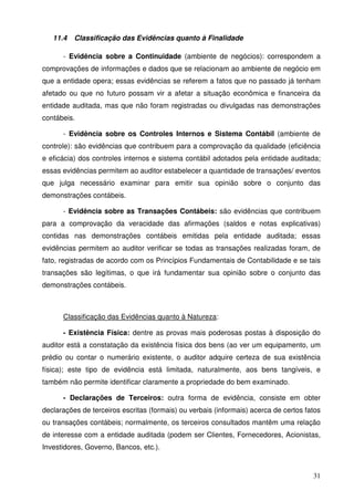 31 
11.4 Classificação das Evidências quanto à Finalidade 
- Evidência sobre a Continuidade (ambiente de negócios): correspondem a 
comprovações de informações e dados que se relacionam ao ambiente de negócio em 
que a entidade opera; essas evidências se referem a fatos que no passado já tenham 
afetado ou que no futuro possam vir a afetar a situação econômica e financeira da 
entidade auditada, mas que não foram registradas ou divulgadas nas demonstrações 
contábeis. 
- Evidência sobre os Controles Internos e Sistema Contábil (ambiente de 
controle): são evidências que contribuem para a comprovação da qualidade (eficiência 
e eficácia) dos controles internos e sistema contábil adotados pela entidade auditada; 
essas evidências permitem ao auditor estabelecer a quantidade de transações/ eventos 
que julga necessário examinar para emitir sua opinião sobre o conjunto das 
demonstrações contábeis. 
- Evidência sobre as Transações Contábeis: são evidências que contribuem 
para a comprovação da veracidade das afirmações (saldos e notas explicativas) 
contidas nas demonstrações contábeis emitidas pela entidade auditada; essas 
evidências permitem ao auditor verificar se todas as transações realizadas foram, de 
fato, registradas de acordo com os Princípios Fundamentais de Contabilidade e se tais 
transações são legítimas, o que irá fundamentar sua opinião sobre o conjunto das 
demonstrações contábeis. 
Classificação das Evidências quanto à Natureza: 
- Existência Física: dentre as provas mais poderosas postas à disposição do 
auditor está a constatação da existência física dos bens (ao ver um equipamento, um 
prédio ou contar o numerário existente, o auditor adquire certeza de sua existência 
física); este tipo de evidência está limitada, naturalmente, aos bens tangíveis, e 
também não permite identificar claramente a propriedade do bem examinado. 
- Declarações de Terceiros: outra forma de evidência, consiste em obter 
declarações de terceiros escritas (formais) ou verbais (informais) acerca de certos fatos 
ou transações contábeis; normalmente, os terceiros consultados mantêm uma relação 
de interesse com a entidade auditada (podem ser Clientes, Fornecedores, Acionistas, 
Investidores, Governo, Bancos, etc.). 
 