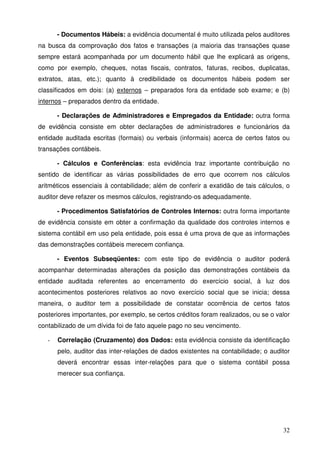 - Documentos Hábeis: a evidência documental é muito utilizada pelos auditores 
na busca da comprovação dos fatos e transações (a maioria das transações quase 
sempre estará acompanhada por um documento hábil que lhe explicará as origens, 
como por exemplo, cheques, notas fiscais, contratos, faturas, recibos, duplicatas, 
extratos, atas, etc.); quanto à credibilidade os documentos hábeis podem ser 
classificados em dois: (a) externos – preparados fora da entidade sob exame; e (b) 
internos – preparados dentro da entidade. 
- Declarações de Administradores e Empregados da Entidade: outra forma 
de evidência consiste em obter declarações de administradores e funcionários da 
entidade auditada escritas (formais) ou verbais (informais) acerca de certos fatos ou 
transações contábeis. 
- Cálculos e Conferências: esta evidência traz importante contribuição no 
sentido de identificar as várias possibilidades de erro que ocorrem nos cálculos 
aritméticos essenciais à contabilidade; além de conferir a exatidão de tais cálculos, o 
auditor deve refazer os mesmos cálculos, registrando-os adequadamente. 
- Procedimentos Satisfatórios de Controles Internos: outra forma importante 
de evidência consiste em obter a confirmação da qualidade dos controles internos e 
sistema contábil em uso pela entidade, pois essa é uma prova de que as informações 
das demonstrações contábeis merecem confiança. 
- Eventos Subseqüentes: com este tipo de evidência o auditor poderá 
acompanhar determinadas alterações da posição das demonstrações contábeis da 
entidade auditada referentes ao encerramento do exercício social, à luz dos 
acontecimentos posteriores relativos ao novo exercício social que se inicia; dessa 
maneira, o auditor tem a possibilidade de constatar ocorrência de certos fatos 
posteriores importantes, por exemplo, se certos créditos foram realizados, ou se o valor 
contabilizado de um dívida foi de fato aquele pago no seu vencimento. 
- Correlação (Cruzamento) dos Dados: esta evidência consiste da identificação 
pelo, auditor das inter-relações de dados existentes na contabilidade; o auditor 
deverá encontrar essas inter-relações para que o sistema contábil possa 
merecer sua confiança. 
32 
 