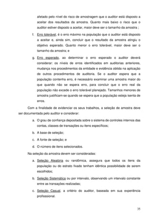 afetado pelo nível do risco de amostragem que o auditor está disposto a 
aceitar dos resultados da amostra. Quanto mais baixo o risco que o 
auditor estiver disposto a aceitar, maior deve ser o tamanho da amostra ; 
f. Erro tolerável, é o erro máximo na população que o auditor está disposto 
a aceitar e, ainda sim, concluir que o resultado da amostra atingiu o 
objetivo esperado. Quanto menor o erro tolerável, maior deve ser o 
tamanho da amostra; e 
g. Erro esperado, ao determinar o erro esperado o auditor deverá 
considerar: os níveis de erros identificados em auditorias anteriores, 
mudança nos procedimentos da entidade e evidência obtida na aplicação 
de outros procedimentos de auditoria. Se o auditor espera que a 
população contenha erro, é necessário examinar uma amostra maior do 
que quando não se espera erro, para concluir que o erro real da 
população não excede o erro tolerável planejado. Tamanhos menores de 
amostra justificam-se quando se espera que a população esteja isenta de 
erros. 
Com a finalidade de evidenciar os seus trabalhos, a seleção de amostra deve 
35 
ser documentada pelo auditor e considerar: 
a. O grau de confiança depositada sobre o sistema de controles internos das 
contas, classes de transações ou itens específicos; 
b. A base de seleção; 
c. A fonte de seleção; e 
d. O número de itens selecionados. 
Na seleção da amostra devem ser consideradas: 
a. Seleção Aleatória ou randômica, assegura que todos os itens da 
população ou do estrato fixado tenham idêntica possibilidade de serem 
escolhidos; 
b. Seleção Sistemática ou por intervalo, observando um intervalo constante 
entre as transações realizadas; 
c. Seleção Casual, a critério do auditor, baseada em sua experiência 
profisssional. 
 