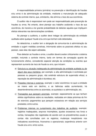 A responsabilidade primeira (primária) na prevenção e identificação de fraudes 
e/ou erros é da administração da entidade, mediante a manutenção de adequado 
sistema de controle interno, que, entretanto, não elimina o risco de sua ocorrência. 
O auditor não é responsável nem pode ser responsabilizado pela prevenção de 
fraudes ou erros. No entanto, deve planejar seu trabalho avaliando o risco de sua 
ocorrência, de maneira a ter grande probabilidade de detectar aqueles que impliquem 
efeitos relevantes nas demonstrações contábeis. 
Ao planejar a auditoria, o auditor deve indagar da administração da entidade 
37 
auditada sobre qualquer fraude e/ou erro que tenham sido detectados. 
Ao detectá-los, o auditor tem a obrigação de comunica-los à administração da 
entidade e sugerir medidas corretivas, informando sobre os possíveis efeitos no seu 
parecer, caso elas não sejam adotadas. 
Para detectar as fraudes e erros, a auditor deverá avaliar criticamente o sistema 
contábil, incluindo o controle interno, tanto em termos de concepção quanto de 
funcionamento efetivo, concedendo especial atenção às condições ou eventos que 
representem aumento de risco de fraude ou erro, que incluem: 
a) Estrutura ou atuação inadequada da administração da entidade auditada ou de 
algum dos seus membros, por exemplo: a alta administração é controlada por 
pessoas ou pequeno grupo, não existindo estrutura de supervisão eficaz; a 
reputação da administração é duvidosa; etc. 
b) Pressões internas e externas, exemplo: o setor econômico no qual a entidade 
se insere está em declínio, e as falências estão aumentando; há 
desentendimentos entre os acionistas, os quotistas e a administração; etc. 
c) Transações que pareçam anormais, exemplo: especialmente as que tenham 
efeitos significativos sobre os resultados, realizadas em datas próximas do fim 
do exercício; pagamentos que pareçam excessivos em relação aos serviços 
prestados; entre outros. 
d) Problemas internos no cumprimento dos trabalhos de auditoria, exemplo: 
registros inadequados, arquivos incompletos, ajustes excessivos nos livros e 
contas, transações não registradas de acordo com os procedimentos usuais e 
contas não conciliadas com os registros; mudanças inexplicáveis nos 
indicadores econômicos, financeiros e operacionais; experiência anterior com 
fraude e/ou erro; entre outros. 
 
