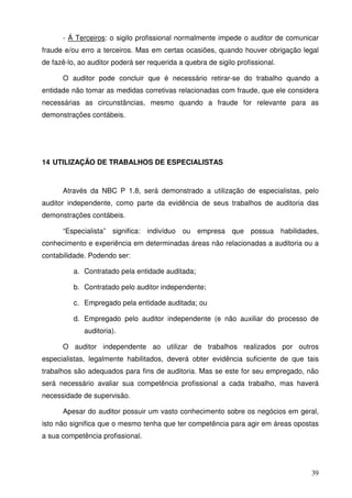 - Á Terceiros: o sigilo profissional normalmente impede o auditor de comunicar 
fraude e/ou erro a terceiros. Mas em certas ocasiões, quando houver obrigação legal 
de fazê-lo, ao auditor poderá ser requerida a quebra de sigilo profissional. 
O auditor pode concluir que é necessário retirar-se do trabalho quando a 
entidade não tomar as medidas corretivas relacionadas com fraude, que ele considera 
necessárias as circunstâncias, mesmo quando a fraude for relevante para as 
demonstrações contábeis. 
39 
14 UTILIZAÇÃO DE TRABALHOS DE ESPECIALISTAS 
Através da NBC P 1.8, será demonstrado a utilização de especialistas, pelo 
auditor independente, como parte da evidência de seus trabalhos de auditoria das 
demonstrações contábeis. 
“Especialista” significa: indivíduo ou empresa que possua habilidades, 
conhecimento e experiência em determinadas áreas não relacionadas a auditoria ou a 
contabilidade. Podendo ser: 
a. Contratado pela entidade auditada; 
b. Contratado pelo auditor independente; 
c. Empregado pela entidade auditada; ou 
d. Empregado pelo auditor independente (e não auxiliar do processo de 
auditoria). 
O auditor independente ao utilizar de trabalhos realizados por outros 
especialistas, legalmente habilitados, deverá obter evidência suficiente de que tais 
trabalhos são adequados para fins de auditoria. Mas se este for seu empregado, não 
será necessário avaliar sua competência profissional a cada trabalho, mas haverá 
necessidade de supervisão. 
Apesar do auditor possuir um vasto conhecimento sobre os negócios em geral, 
isto não significa que o mesmo tenha que ter competência para agir em áreas opostas 
a sua competência profissional. 
 