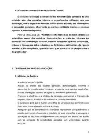 4 
1.2. Conceito e características da Auditoria Contábil 
É o estudo e avaliação sistemáticos das demonstrações contábeis de uma 
entidade, além dos controles internos e procedimentos utilizados para sua 
elaboração, com o objetivo de verificar a veracidade e exatidão das informações 
e transações contábeis, observando as normas contábeis internas e externas 
vigentes, apresentando parecer. 
Para Sá (2002, pág. 25) “Auditoria é uma tecnologia contábil aplicada ao 
sistemático exame dos registros, demonstrações, e quaisquer informes ou 
elementos de consideração contábil, visando apresentar opiniões, conclusões, 
críticas e orientações sobre situações ou fenômenos patrimoniais da riqueza 
aziendal, pública ou privada, quer ocorridos, quer por ocorrer ou prospectados e 
diagnosticados”. 
2. OBJETIVO E O CAMPO DE APLICAÇÃO 
2.1. Objetivo da Auditoria 
A auditoria tem por objetivos: 
- Através da análise dos registros contábeis, demonstrações, informes e 
elementos de considerações contábeis, apresentar uma opinião, conclusões, 
críticas, orientações sobre as situações ou fenômenos patrimoniais. 
- Promover a eficiência e a eficácia da transação operacional e financeira da 
empresa, visando à melhoria do ambiente de controle da entidade. 
- É o processo pelo qual o auditor se certifica da veracidade das demonstrações 
financeiras preparadas pela entidade auditada. 
- Assegurar que as demonstrações financeiras representem adequadamente a 
posição patrimonial e financeira, o resultado de suas operações e as origens e 
aplicações de recursos correspondentes aos períodos em exame, de acordo 
com os princípios de contabilidade aplicados com uniformidade durante 
períodos. 
 