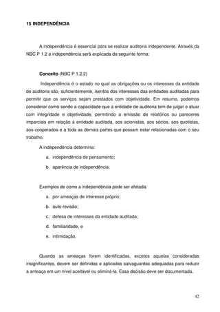 42 
15 INDEPENDÊNCIA 
A independência é essencial para se realizar auditoria independente. Através da 
NBC P 1.2 a independência será explicada da seguinte forma: 
Conceito (NBC P 1.2.2) 
Independência é o estado no qual as obrigações ou os interesses da entidade 
de auditoria são, suficientemente, isentos dos interesses das entidades auditadas para 
permitir que os serviços sejam prestados com objetividade. Em resumo, podemos 
considerar como sendo a capacidade que a entidade de auditoria tem de julgar e atuar 
com integridade e objetividade, permitindo a emissão de relatórios ou pareceres 
imparciais em relação à entidade auditada, aos acionistas, aos sócios, aos quotistas, 
aos cooperados e a toda as demais partes que possam estar relacionadas com o seu 
trabalho. 
A independência determina: 
a. independência de pensamento; 
b. aparência de independência. 
Exemplos de como a independência pode ser afetada: 
a. por ameaças de interesse próprio; 
b. auto-revisão; 
c. defesa de interesses da entidade auditada; 
d. familiaridade, e 
e. intimidação. 
Quando as ameaças forem identificadas, excetos aquelas consideradas 
insignificantes, devem ser definidas e aplicadas salvaguardas adequadas para reduzir 
a ameaça em um nível aceitável ou eliminá-la. Essa decisão deve ser documentada. 
 