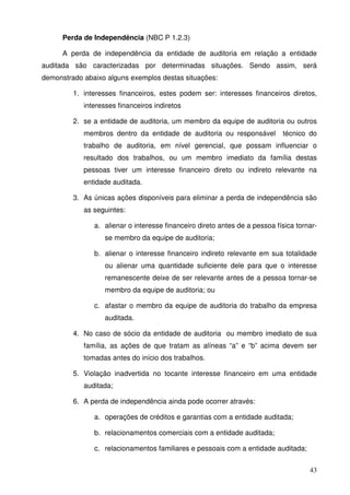 Perda de Independência (NBC P 1.2.3) 
A perda de independência da entidade de auditoria em relação a entidade 
auditada são caracterizadas por determinadas situações. Sendo assim, será 
demonstrado abaixo alguns exemplos destas situações: 
1. interesses financeiros, estes podem ser: interesses financeiros diretos, 
43 
interesses financeiros indiretos 
2. se a entidade de auditoria, um membro da equipe de auditoria ou outros 
membros dentro da entidade de auditoria ou responsável técnico do 
trabalho de auditoria, em nível gerencial, que possam influenciar o 
resultado dos trabalhos, ou um membro imediato da família destas 
pessoas tiver um interesse financeiro direto ou indireto relevante na 
entidade auditada. 
3. As únicas ações disponíveis para eliminar a perda de independência são 
as seguintes: 
a. alienar o interesse financeiro direto antes de a pessoa física tornar-se 
membro da equipe de auditoria; 
b. alienar o interesse financeiro indireto relevante em sua totalidade 
ou alienar uma quantidade suficiente dele para que o interesse 
remanescente deixe de ser relevante antes de a pessoa tornar-se 
membro da equipe de auditoria; ou 
c. afastar o membro da equipe de auditoria do trabalho da empresa 
auditada. 
4. No caso de sócio da entidade de auditoria ou membro imediato de sua 
família, as ações de que tratam as alíneas “a” e “b” acima devem ser 
tomadas antes do início dos trabalhos. 
5. Violação inadvertida no tocante interesse financeiro em uma entidade 
auditada; 
6. A perda de independência ainda pode ocorrer através: 
a. operações de créditos e garantias com a entidade auditada; 
b. relacionamentos comerciais com a entidade auditada; 
c. relacionamentos familiares e pessoais com a entidade auditada; 
 