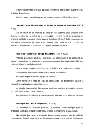 c. tempo decorrido desde que a pessoa foi membro da equipe de auditoria ou da 
46 
entidade de auditoria; e 
d. cargo que a pessoa tiver exercido na equipe ou na entidade de auditoria. 
Atuando como Administrador ou Diretor de Entidades Auditadas (NBC P 
1.2.8) 
Se um sócio ou um membro da entidade de auditoria atuar também como 
diretor, membro do conselho de administração, conselho fiscal ou executivo da 
entidade auditada, a ameaça criada à perda de independência é de tal magnitude que 
não existe salvaguarda ou ação a ser aplicada que possa impedir o conflito de 
interesse. E neste caso, a realização do trabalho deve ser recusada. 
Rotação dos Líderes de Equipe de Auditoria (NBC P 1.2.9) 
Visando possibilitar contínua renovação da objetividade e do ceticismo do 
auditor, necessários na auditoria, é requerida a rotação dos responsáveis técnicos 
pelos trabalhos na entidade auditada. 
Alguns fatores que possam influenciar a objetividade e o ceticismo do auditor: 
a. tempo que o profissional faz parte da equipe de auditoria; 
b. função do profissional na equipe de auditoria. 
A fim de impedir o risco de perda da objetividade e do ceticismo do auditor, é 
necessária a aplicação das seguintes ações: 
a. rotação do pessoal de liderança da equipe de auditoria a intervalos menores 
ou iguais a cinco anos consecutivos; e 
b. intervalo mínimo de três anos para o retorno do pessoal de liderança à equipe. 
Prestação de Outros Serviços (NBC P 1.2.10) 
As entidades de auditoria prestam, usualmente, outros serviços para as 
entidades auditadas, compatíveis com seu nível de conhecimento e capacitação. 
Na maioria das vezes, a prestação desses outros serviços, não de auditoria, 
proporcionam às equipes de auditoria desenvolvimento de conhecimentos relativos aos 
 
