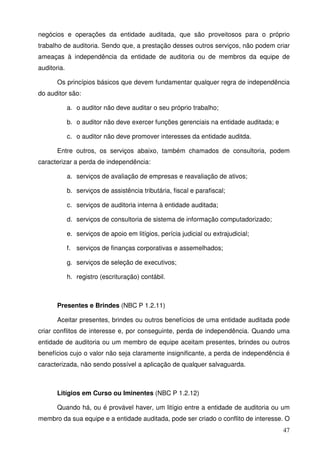 negócios e operações da entidade auditada, que são proveitosos para o próprio 
trabalho de auditoria. Sendo que, a prestação desses outros serviços, não podem criar 
ameaças à independência da entidade de auditoria ou de membros da equipe de 
auditoria. 
Os princípios básicos que devem fundamentar qualquer regra de independência 
47 
do auditor são: 
a. o auditor não deve auditar o seu próprio trabalho; 
b. o auditor não deve exercer funções gerenciais na entidade auditada; e 
c. o auditor não deve promover interesses da entidade auditda. 
Entre outros, os serviços abaixo, também chamados de consultoria, podem 
caracterizar a perda de independência: 
a. serviços de avaliação de empresas e reavaliação de ativos; 
b. serviços de assistência tributária, fiscal e parafiscal; 
c. serviços de auditoria interna à entidade auditada; 
d. serviços de consultoria de sistema de informação computadorizado; 
e. serviços de apoio em litígios, perícia judicial ou extrajudicial; 
f. serviços de finanças corporativas e assemelhados; 
g. serviços de seleção de executivos; 
h. registro (escrituração) contábil. 
Presentes e Brindes (NBC P 1.2.11) 
Aceitar presentes, brindes ou outros benefícios de uma entidade auditada pode 
criar conflitos de interesse e, por conseguinte, perda de independência. Quando uma 
entidade de auditoria ou um membro de equipe aceitam presentes, brindes ou outros 
benefícios cujo o valor não seja claramente insignificante, a perda de independência é 
caracterizada, não sendo possível a aplicação de qualquer salvaguarda. 
Litígios em Curso ou Iminentes (NBC P 1.2.12) 
Quando há, ou é provável haver, um litígio entre a entidade de auditoria ou um 
membro da sua equipe e a entidade auditada, pode ser criado o conflito de interesse. O 
 