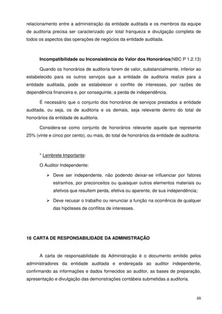 relacionamento entre a administração da entidade auditada e os membros da equipe 
de auditoria precisa ser caracterizado por total franqueza e divulgação completa de 
todos os aspectos das operações de negócios da entidade auditada. 
Incompatibilidade ou Inconsistência do Valor dos Honorários(NBC P 1.2.13) 
Quando os honorários de auditoria forem de valor, substancialmente, inferior ao 
estabelecido para os outros serviços que a entidade de auditoria realize para a 
entidade auditada, pode se estabelecer o conflito de interesses, por razões de 
dependência financeira e, por conseguinte, a perda de independência. 
É necessário que o conjunto dos honorários de serviços prestados a entidade 
auditada, ou seja, os de auditoria e os demais, seja relevante dentro do total de 
honorários da entidade de auditoria. 
Considera-se como conjunto de honorários relevante aquele que represente 
25% (vinte e cinco por cento), ou mais, do total de honorários da entidade de auditoria. 
48 
* Lembrete Importante: 
O Auditor Independente: 
 Deve ser independente, não podendo deixar-se influenciar por fatores 
estranhos, por preconceitos ou quaisquer outros elementos materiais ou 
afetivos que resultem perda, efetiva ou aparente, de sua independência; 
 Deve recusar o trabalho ou renunciar a função na ocorrência de qualquer 
das hipóteses de conflitos de interesses. 
16 CARTA DE RESPONSABILIDADE DA ADMINISTRAÇÃO 
A carta de responsabilidade da Administração é o documento emitido pelos 
administradores da entidade auditada e endereçada ao auditor independente, 
confirmando as informações e dados fornecidos ao auditor, as bases de preparação, 
apresentação e divulgação das demonstrações contábeis submetidas a auditoria. 
 
