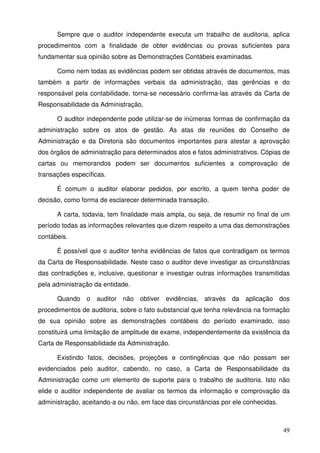 Sempre que o auditor independente executa um trabalho de auditoria, aplica 
procedimentos com a finalidade de obter evidências ou provas suficientes para 
fundamentar sua opinião sobre as Demonstrações Contábeis examinadas. 
Como nem todas as evidências podem ser obtidas através de documentos, mas 
também a partir de informações verbais da administração, das gerências e do 
responsável pela contabilidade, torna-se necessário confirma-las através da Carta de 
Responsabilidade da Administração. 
O auditor independente pode utilizar-se de inúmeras formas de confirmação da 
administração sobre os atos de gestão. As atas de reuniões do Conselho de 
Administração e da Diretoria são documentos importantes para atestar a aprovação 
dos órgãos de administração para determinados atos e fatos administrativos. Cópias de 
cartas ou memorandos podem ser documentos suficientes a comprovação de 
transações específicas. 
É comum o auditor elaborar pedidos, por escrito, a quem tenha poder de 
49 
decisão, como forma de esclarecer determinada transação. 
A carta, todavia, tem finalidade mais ampla, ou seja, de resumir no final de um 
período todas as informações relevantes que dizem respeito a uma das demonstrações 
contábeis. 
É possível que o auditor tenha evidências de fatos que contradigam os termos 
da Carta de Responsabilidade. Neste caso o auditor deve investigar as circunstâncias 
das contradições e, inclusive, questionar e investigar outras informações transmitidas 
pela administração da entidade. 
Quando o auditor não obtiver evidências, através da aplicação dos 
procedimentos de auditoria, sobre o fato substancial que tenha relevância na formação 
de sua opinião sobre as demonstrações contábeis do período examinado, isso 
constituirá uma limitação de amplitude de exame, independentemente da existência da 
Carta de Responsabilidade da Administração. 
Existindo fatos, decisões, projeções e contingências que não possam ser 
evidenciados pelo auditor, cabendo, no caso, a Carta de Responsabilidade da 
Administração como um elemento de suporte para o trabalho de auditoria. Isto não 
elide o auditor independente de avaliar os termos da informação e comprovação da 
administração, aceitando-a ou não, em face das circunstâncias por ele conhecidas. 
 