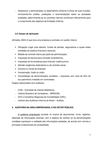 - Assessorar a administração no desempenho eficiente e eficaz de suas funções, 
fornecendo-lhe análise, avaliações e recomendações sobre as atividades 
auditadas, determinando-se os controles internos contribuam efetivamente para 
o cumprimento dos objetivos da Entidade (Interna). 
5 
2.2. Campo de Aplicação 
(Almeida, 2003) O que leva uma empresa a contratar um auditor interno: 
• Obrigação Legal (cias abertas, fundos de pensão, seguradoras e quase todas 
entidades do sistema financeiro nacional); 
• Medida de controle interno por parte da administração; 
• Imposição de bancos para conceder empréstimos; 
• Imposição de fornecedores para financiar matéria prima; 
• Atender exigências estatutárias ou do contrato social; 
• Compra ou venda da empresa; 
• Incorporação, fusão ou cisão; 
• Consolidação de demonstrações contábeis – empresas com mais de 30% de 
seu patrimônio investido em controladas. 
Órgãos relacionados com auditores: 
- CVM – Comissão de Valores Mobiliários; 
- Instituto Brasileiro de Contadores – IBRACON; 
- CFC e Conselhos Regionais de Contabilidade (CRC); 
- Instituto dos Auditores Internos do Brasil – Audibra. 
3. AUDITORIA NA ÁREA EMPRESARIAL E NO SETOR PÚBLICO 
A auditoria empresarial consiste no exame de documentos, livros, registros, 
obtenção de informações diversas, com o objetivo de verificar se as demonstrações 
contábeis expressam a realidade das informações coletadas, de acordo com normas e 
princípios fundamentais da contabilidade. 
 