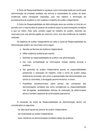 A Carta de Responsabilidade ou qualquer outra informação dada por escrito pela 
administração da entidade auditada não elimina a necessidade do auditor de obter 
evidências sobre transações realizadas, pois não objetiva a eliminação de 
procedimentos de auditoria e nem substitui o trabalho do auditor independente. 
A Carta de Responsabilidade da Administração deve ser emitida no final de um 
período com a mesma data do parecer de auditoria sobre as demonstrações contábeis 
a que se refere. Esta carta constitui papel de trabalho do auditor, devendo ser 
arquivada junto aos demais papéis do exercício como uma das evidências do trabalho 
realizado. 
Os objetivos do auditor independente em obter a Carta de Responsabilidade da 
50 
Administração podem ser resumidos como segue: 
a. Atender as Normas de Auditoria Independente; 
b. Obter evidência auditorial por escrito; 
c. Delimitar as responsabilidades do auditor e da administração; 
d. Dar mais confiabilidade as informações verbais obtidas durante a 
auditoria; 
e. Dar garantias ao auditor independente quanto as responsabilidades 
posteriores a realização do trabalho, onde o nome do auditor esteja 
diretamente envolvido, tais como a apresentação das demonstrações aos 
sócios ou acionistas, a divulgação perante terceiros, e outros. 
f. Possibilitar esclarecimentos sobre pontos não constantes das 
demonstrações contábeis tais como contigências ou responsabilidades 
não divulgadas, possibilidades efetivas de realização de determinados 
ativos e também aspectos de continuidade operacional. 
O Conteúdo da Carta de Responsabilidade da Administração devem ser 
considerados os seguintes: 
- ter data igual aquela do parecer do auditor independente; 
- ser endereçada ao auditor independente; 
- fazer referência as demonstrações contábeis objeto da auditoria; 
 