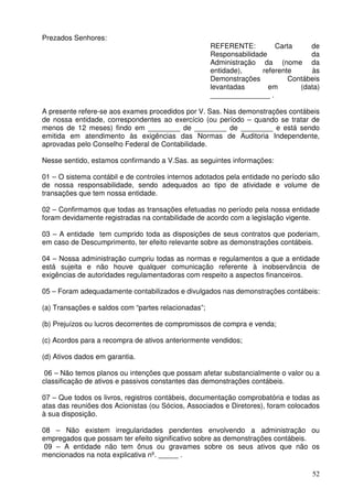 52 
Prezados Senhores: 
REFERENTE: Carta de 
Responsabilidade da 
Administração da (nome da 
entidade), referente às 
Demonstrações Contábeis 
levantadas em (data) 
_______________ . 
A presente refere-se aos exames procedidos por V. Sas. Nas demonstrações contábeis 
de nossa entidade, correspondentes ao exercício (ou período – quando se tratar de 
menos de 12 meses) findo em ________ de ________ de ________ e está sendo 
emitida em atendimento às exigências das Normas de Auditoria Independente, 
aprovadas pelo Conselho Federal de Contabilidade. 
Nesse sentido, estamos confirmando a V.Sas. as seguintes informações: 
01 – O sistema contábil e de controles internos adotados pela entidade no período são 
de nossa responsabilidade, sendo adequados ao tipo de atividade e volume de 
transações que tem nossa entidade. 
02 – Confirmamos que todas as transações efetuadas no período pela nossa entidade 
foram devidamente registradas na contabilidade de acordo com a legislação vigente. 
03 – A entidade tem cumprido toda as disposições de seus contratos que poderiam, 
em caso de Descumprimento, ter efeito relevante sobre as demonstrações contábeis. 
04 – Nossa administração cumpriu todas as normas e regulamentos a que a entidade 
está sujeita e não houve qualquer comunicação referente à inobservância de 
exigências de autoridades regulamentadoras com respeito a aspectos financeiros. 
05 – Foram adequadamente contabilizados e divulgados nas demonstrações contábeis: 
(a) Transações e saldos com “partes relacionadas”; 
(b) Prejuízos ou lucros decorrentes de compromissos de compra e venda; 
(c) Acordos para a recompra de ativos anteriormente vendidos; 
(d) Ativos dados em garantia. 
06 – Não temos planos ou intenções que possam afetar substancialmente o valor ou a 
classificação de ativos e passivos constantes das demonstrações contábeis. 
07 – Que todos os livros, registros contábeis, documentação comprobatória e todas as 
atas das reuniões dos Acionistas (ou Sócios, Associados e Diretores), foram colocados 
à sua disposição. 
08 – Não existem irregularidades pendentes envolvendo a administração ou 
empregados que possam ter efeito significativo sobre as demonstrações contábeis. 
09 – A entidade não tem ônus ou gravames sobre os seus ativos que não os 
mencionados na nota explicativa nº. _____ . 
 