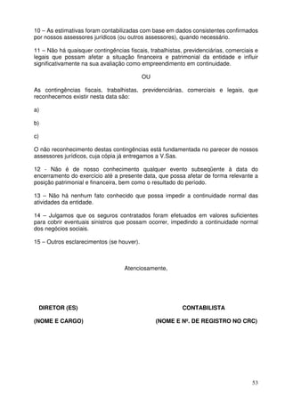 10 – As estimativas foram contabilizadas com base em dados consistentes confirmados 
por nossos assessores jurídicos (ou outros assessores), quando necessário. 
11 – Não há quaisquer contingências fiscais, trabalhistas, previdenciárias, comerciais e 
legais que possam afetar a situação financeira e patrimonial da entidade e influir 
significativamente na sua avaliação como empreendimento em continuidade. 
53 
OU 
As contingências fiscais, trabalhistas, previdenciárias, comerciais e legais, que 
reconhecemos existir nesta data são: 
a) 
b) 
c) 
O não reconhecimento destas contingências está fundamentada no parecer de nossos 
assessores jurídicos, cuja cópia já entregamos a V.Sas. 
12 - Não é de nosso conhecimento qualquer evento subseqüente à data do 
encerramento do exercício até a presente data, que possa afetar de forma relevante a 
posição patrimonial e financeira, bem como o resultado do período. 
13 – Não há nenhum fato conhecido que possa impedir a continuidade normal das 
atividades da entidade. 
14 – Julgamos que os seguros contratados foram efetuados em valores suficientes 
para cobrir eventuais sinistros que possam ocorrer, impedindo a continuidade normal 
dos negócios sociais. 
15 – Outros esclarecimentos (se houver). 
Atenciosamente, 
DIRETOR (ES) CONTABILISTA 
(NOME E CARGO) (NOME E Nº. DE REGISTRO NO CRC) 
 