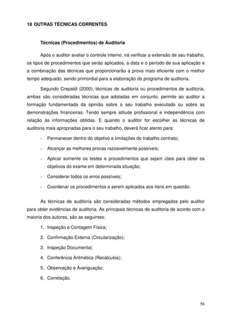 56 
18 OUTRAS TÉCNICAS CORRENTES 
Técnicas (Procedimentos) de Auditoria 
Após o auditor avaliar o controle interno, irá verificar a extensão de seu trabalho, 
os tipos de procedimentos que serão aplicados, a data e o período de sua aplicação e 
a combinação das técnicas que proporcionarão a prova mais eficiente com o melhor 
tempo adequado, sendo primordial para a elaboração do programa de auditoria. 
Segundo Crepaldi (2000), técnicas de auditoria ou procedimentos de auditoria, 
ambas são consideradas técnicas que adotadas em conjunto, permite ao auditor a 
formação fundamentada da opinião sobre o seu trabalho executado ou sobre as 
demonstrações financeiras. Tendo sempre atitude profissional e independência com 
relação às informações obtidas. E quando o auditor for escolher as técnicas de 
auditoria mais apropriadas para o seu trabalho, deverá ficar atento para: 
- Permanecer dentro do objetivo e limitações do trabalho contrato; 
- Alcançar as melhores provas razoavelmente possíveis; 
- Aplicar somente os testes e procedimentos que sejam úteis para obter os 
objetivos do exame em determinada situação; 
- Considerar todos os erros possíveis; 
- Coordenar os procedimentos a serem aplicados aos itens em questão. 
As técnicas de auditoria são consideradas métodos empregados pelo auditor 
para obter evidências de auditoria. As principais técnicas de auditoria de acordo com a 
maioria dos autores, são as seguintes: 
1. Inspeção e Contagem Física; 
2. Confirmação Externa (Circularização); 
3. Inspeção Documental; 
4. Conferência Aritmética (Recálculos); 
5. Observação e Averiguação; 
6. Correlação. 
 