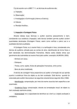 57 
E já de acordo com a NBC T 11, as técnicas de auditorias são: 
a. Inspeção; 
b. Observação; 
c. Investigação e Confirmação (Interna e Externa); 
d. Cálculo; 
e. Revisão Analítica . 
1. Inspeção e Contagem Física 
Através destas duas técnicas o auditor examina pessoalmente o bem, 
constatando sua existência (Inspeção); está técnica também permite auditor conferir 
quantidades declaradas (Contagem Física), assim como verificar o pleno uso e a 
qualidade dos bens auditados. 
A Contagem Física, ou o exame físico, é a verificação in loco, considerada uma 
técnica de auditoria utilizada para as contas do ativo, identificando de forma física o 
bem declarado nas demonstrações financeiras. Abaixo serão citados ativos que 
geralmente são submetidos ao exame físico pelo auditor, exemplos (ALMEIDA, 2003): 
- Dinheiro em caixa; 
- Estoques; 
- Títulos, como: ações, títulos de aplicações financeiras, entre outros; 
- Bens do ativo imobilizado. 
A técnica de contagem física proporciona ao auditor a formação de sua opinião 
quanto à existência física do objeto ou do item analisado. Está técnica quando for 
executada pelo auditor deve possuir as seguintes características segundo Attie (1998): 
- Identificação: comprovação, por meio do exame visual do item específico a ser 
examinado; 
- Existência Física: comprovação, através da constatação visual, do objeto ou 
item analisado realmente existe; 
- Autenticidade: ter a capacidade de identificar se o item ou o objeto analisado é 
verdadeiro; 
 
