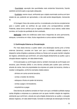 - Quantidade: apuração das quantidades reais existentes fisicamente, ficando 
58 
satisfeito somente após a apuração adequada; 
- Qualidade: exame visual, verificando que o objeto examinado continua em bom 
estado de uso, podendo ser aproveitado, e não está sendo desperdiçado, merecendo 
fé. 
A Contagem física não existe sozinha, é considerada uma técnica complementar 
para o auditor poder se certificar de que existe uma correspondência contábil. 
Podendo, desta forma verificar que os registros contábeis e seus valores, estão todos 
corretos, em função da qualidade do item analisado. 
Aplicação: coleta de evidências sobre bens integrantes do ativo permanente, 
estoques, numerários em mãos, títulos negociáveis e outros valores mobiliários. 
2. Confirmação Externa ou Circularização 
Por meio desta técnica o auditor obtém uma declaração escrita junto a fontes 
externas (terceiros); consiste em fazer com que a entidade auditada prepare e 
despache cartas dirigidas a pessoas jurídicas ou físicas com as quais mantém relações 
de negócio, solicitando que confirmem, em carta dirigida diretamente ao auditor, qual a 
situação desses negócios, em data determinada. 
A Circularização ou confirmação externa, também chamada de confirmação com 
terceiros, para Almeida (2003) é uma técnica utilizada pelo auditor para confirmar, 
através de cartas, bens de propriedades da empresa em poder de terceiros, direitos a 
receber e obrigações, conforme exemplos citados abaixo: 
- dinheiro em conta corrente bancária; 
- contas a receber de clientes; 
- estoques e títulos em poder de terceiros; 
- contas a pagar a fornecedores; 
- empréstimos a pagar. 
Esta técnica de auditoria consiste em fazer com que a entidade auditada expeça 
cartas dirigidas a empresas ou a pessoas com as quais mantém relação de negócios, 
solicitando que confirmem, através de carta dirigida diretamente ao auditor, a situação 
desses negócios, em data determinada. Consiste na obtenção de declaração formal de 
 