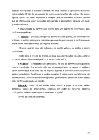 pessoas não ligadas a entidade auditada, de fatos relativos a operações realizadas 
pela entidade. O fato de as pessoas de quem as declarações são obtidas não serem 
ligadas, isto é, não terem interesses a proteger perante a entidade auditada, permite 
que as informações sejam fornecidas com isenção e possibilitem, portanto um maior 
grau de confiança. 
A circularização ou confirmação externa seria um pedido de confirmação, esta 
59 
confirmação pode ser: 
1. Positivo – (resposta obrigatória) sendo utilizado quando, por intermédio da 
entidade, o auditor solicita uma resposta a pessoa de quem deseja a confirmação de 
informações. Pode ser dividido da seguinte maneira: 
- Branco: quando não são indicados no pedido valores ou saldos a serem 
confirmados; 
- Preto: seria o inverso do branco, ou seja, quando indicados no pedido valores 
ou saldos, de um determinado período, a serem confirmados; 
2. Negativo – (a resposta não é obrigatória) na falta de confirmação da parte da 
pessoa consultada, fica subentendido que ela concorda com os valores ou saldos a 
serem confirmados. E quando não há resposta significa a confirmação dos valores ou 
saldos consultados. Geralmente o pedido negativo é usado como complemento do 
pedido positivo. A utilização da carta registrada garante que a pessoa de quem deseja 
obter confirmação recebeu o pedido. 
Aplicação: coleta de evidências sobre contas a pagar e receber, saldos 
bancários, saldos de empréstimos, estoques em poder de terceiros, passivos 
contingentes, coberturas de seguros e credores em geral. 
Modelo de carta para clientes: 
 