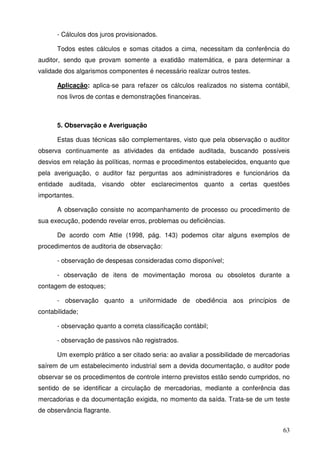 - Cálculos dos juros provisionados. 
Todos estes cálculos e somas citados a cima, necessitam da conferência do 
auditor, sendo que provam somente a exatidão matemática, e para determinar a 
validade dos algarismos componentes é necessário realizar outros testes. 
Aplicação: aplica-se para refazer os cálculos realizados no sistema contábil, 
nos livros de contas e demonstrações financeiras. 
5. Observação e Averiguação 
Estas duas técnicas são complementares, visto que pela observação o auditor 
observa continuamente as atividades da entidade auditada, buscando possíveis 
desvios em relação às políticas, normas e procedimentos estabelecidos, enquanto que 
pela averiguação, o auditor faz perguntas aos administradores e funcionários da 
entidade auditada, visando obter esclarecimentos quanto a certas questões 
importantes. 
A observação consiste no acompanhamento de processo ou procedimento de 
63 
sua execução, podendo revelar erros, problemas ou deficiências. 
De acordo com Attie (1998, pág. 143) podemos citar alguns exemplos de 
procedimentos de auditoria de observação: 
- observação de despesas consideradas como disponível; 
- observação de itens de movimentação morosa ou obsoletos durante a 
contagem de estoques; 
- observação quanto a uniformidade de obediência aos princípios de 
contabilidade; 
- observação quanto a correta classificação contábil; 
- observação de passivos não registrados. 
Um exemplo prático a ser citado seria: ao avaliar a possibilidade de mercadorias 
saírem de um estabelecimento industrial sem a devida documentação, o auditor pode 
observar se os procedimentos de controle interno previstos estão sendo cumpridos, no 
sentido de se identificar a circulação de mercadorias, mediante a conferência das 
mercadorias e da documentação exigida, no momento da saída. Trata-se de um teste 
de observância flagrante. 
 