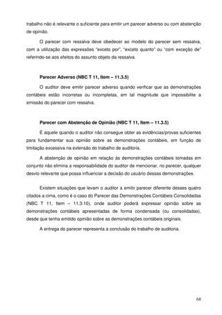 trabalho não é relevante o suficiente para emitir um parecer adverso ou com abstenção 
de opinião. 
O parecer com ressalva deve obedecer ao modelo do parecer sem ressalva, 
com a utilização das expressões “exceto por”, “exceto quanto” ou “com exceção de” 
referindo-se aos efeitos do assunto objeto da ressalva. 
Parecer Adverso (NBC T 11, Item – 11.3.5) 
O auditor deve emitir parecer adverso quando verificar que as demonstrações 
contábeis estão incorretas ou incompletas, em tal magnitude que impossibilite a 
emissão do parecer com ressalva. 
Parecer com Abstenção de Opinião (NBC T 11, Item – 11.3.5) 
É aquele quando o auditor não consegue obter as evidências/provas suficientes 
para fundamentar sua opinião sobre as demonstrações contábeis, em função de 
limitação excessiva na extensão do trabalho de auditoria. 
A abstenção de opinião em relação às demonstrações contábeis tomadas em 
conjunto não elimina a responsabilidade do auditor de mencionar, no parecer, qualquer 
desvio relevante que possa influenciar a decisão do usuário dessas demonstrações. 
Existem situações que levam o auditor a emitir parecer diferente desses quatro 
citados a cima, como é o caso do Parecer das Demonstrações Contábeis Consolidadas 
(NBC T 11, Item – 11.3.10), onde auditor poderá expressar opinião sobre as 
demonstrações contábeis apresentadas de forma condensada (ou consolidadas), 
desde que tenha emitido opinião sobre as demonstrações contábeis originais. 
68 
A entrega do parecer representa a conclusão do trabalho de auditoria. 
 
