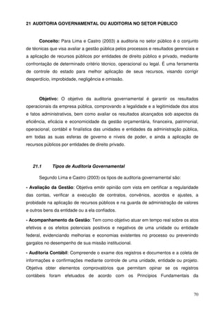 70 
21 AUDITORIA GOVERNAMENTAL OU AUDITORIA NO SETOR PÚBLICO 
Conceito: Para Lima e Castro (2003) a auditoria no setor público é o conjunto 
de técnicas que visa avaliar a gestão pública pelos processos e resultados gerenciais e 
a aplicação de recursos públicos por entidades de direito público e privado, mediante 
confrontação de determinado critério técnico, operacional ou legal. É uma ferramenta 
de controle do estado para melhor aplicação de seus recursos, visando corrigir 
desperdício, improbidade, negligência e omissão. 
Objetivo: O objetivo da auditoria governamental é garantir os resultados 
operacionais da empresa pública, comprovando a legalidade e a legitimidade dos atos 
e fatos administrativos, bem como avaliar os resultados alcançados sob aspectos da 
eficiência, eficácia e economicidade da gestão orçamentária, financeira, patrimonial, 
operacional, contábil e finalística das unidades e entidades da administração pública, 
em todas as suas esferas de governo e níveis de poder, e ainda a aplicação de 
recursos públicos por entidades de direito privado. 
21.1 Tipos de Auditoria Governamental 
Segundo Lima e Castro (2003) os tipos de auditoria governamental são: 
- Avaliação da Gestão: Objetiva emitir opinião com vista em certificar a regularidade 
das contas, verificar a execução de contratos, convênios, acordos e ajustes, a 
probidade na aplicação de recursos públicos e na guarda de administração de valores 
e outros bens da entidade ou a ela confiados. 
- Acompanhamento da Gestão: Tem como objetivo atuar em tempo real sobre os atos 
efetivos e os efeitos potenciais positivos e negativos de uma unidade ou entidade 
federal, evidenciando melhorias e economias existentes no processo ou prevenindo 
gargalos no desempenho de sua missão institucional. 
- Auditoria Contábil: Compreende o exame dos registros e documentos e a coleta de 
informações e confirmações mediante controle de uma unidade, entidade ou projeto. 
Objetiva obter elementos comprovatórios que permitam opinar se os registros 
contábeis foram efetuados de acordo com os Princípios Fundamentais da 
 