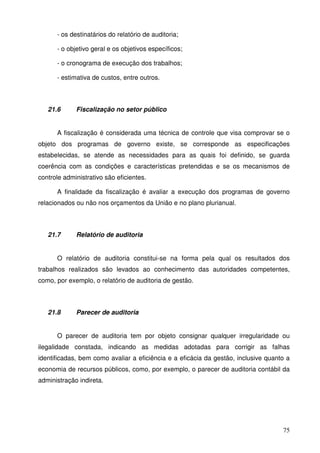 75 
- os destinatários do relatório de auditoria; 
- o objetivo geral e os objetivos específicos; 
- o cronograma de execução dos trabalhos; 
- estimativa de custos, entre outros. 
21.6 Fiscalização no setor público 
A fiscalização é considerada uma técnica de controle que visa comprovar se o 
objeto dos programas de governo existe, se corresponde as especificações 
estabelecidas, se atende as necessidades para as quais foi definido, se guarda 
coerência com as condições e características pretendidas e se os mecanismos de 
controle administrativo são eficientes. 
A finalidade da fiscalização é avaliar a execução dos programas de governo 
relacionados ou não nos orçamentos da União e no plano plurianual. 
21.7 Relatório de auditoria 
O relatório de auditoria constitui-se na forma pela qual os resultados dos 
trabalhos realizados são levados ao conhecimento das autoridades competentes, 
como, por exemplo, o relatório de auditoria de gestão. 
21.8 Parecer de auditoria 
O parecer de auditoria tem por objeto consignar qualquer irregularidade ou 
ilegalidade constada, indicando as medidas adotadas para corrigir as falhas 
identificadas, bem como avaliar a eficiência e a eficácia da gestão, inclusive quanto a 
economia de recursos públicos, como, por exemplo, o parecer de auditoria contábil da 
administração indireta. 
 