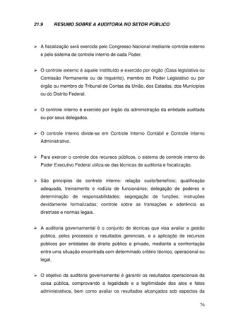 76 
21.9 RESUMO SOBRE A AUDITORIA NO SETOR PÚBLICO 
 A fiscalização será exercida pelo Congresso Nacional mediante controle externo 
e pelo sistema de controle interno de cada Poder. 
 O controle externo é aquele instittuído e exercido por órgão (Casa legislativa ou 
Comissão Permanente ou de Inquérito), membro do Poder Legislativo ou por 
órgão ou membro do Tribunal de Contas da União, dos Estados, dos Municípios 
ou do Distrito Federal. 
 O controle interno é exercido por órgão da administração da entidade auditada 
ou por seus delegados. 
 O controle interno divide-se em Controle Interno Contábil e Controle Interno 
Administrativo. 
 Para exercer o controle dos recursos públicos, o sistema de controle interno do 
Poder Executivo Federal utiliza-se das técnicas de auditoria e fiscalização. 
 São princípios de controle interno: relação custo/benefício; qualificação 
adequada, treinamento e rodízio de funcionários; delegação de poderes e 
determinação de responsabilidades; segregação de funções; instruções 
devidamente formalizadas; controle sobre as transações e aderência as 
diretrizes e normas legais. 
 A auditoria governamental é o conjunto de técnicas que visa avaliar a gestão 
pública, pelos processos e resultados gerenciais, e a aplicação de recursos 
públicos por entidades de direito público e privado, mediante a confrontação 
entre uma situação encontrada com determinado critério técnico, operacional ou 
legal. 
 O objetivo da auditoria governamental é garantir os resultados operacionais da 
coisa pública, comprovando a legalidade e a legitimidade dos atos e fatos 
administrativos, bem como avaliar os resultados alcançados sob aspectos da 
 