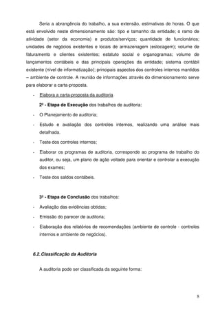 Seria a abrangência do trabalho, a sua extensão, estimativas de horas. O que 
está envolvido neste dimensionamento são: tipo e tamanho da entidade; o ramo de 
atividade (setor da economia) e produtos/serviços; quantidade de funcionários; 
unidades de negócios existentes e locais de armazenagem (estocagem); volume de 
faturamento e clientes existentes; estatuto social e organogramas; volume de 
lançamentos contábeis e das principais operações da entidade; sistema contábil 
existente (nível de informatização); principais aspectos dos controles internos mantidos 
– ambiente de controle. A reunião de informações através do dimensionamento serve 
para elaborar a carta-proposta. 
8 
- Elabora a carta-proposta da auditoria 
2º - Etapa de Execução dos trabalhos de auditoria: 
- O Planejamento de auditoria; 
- Estudo e avaliação dos controles internos, realizando uma análise mais 
detalhada. 
- Teste dos controles internos; 
- Elaborar os programas de auditoria, corresponde ao programa de trabalho do 
auditor, ou seja, um plano de ação voltado para orientar e controlar a execução 
dos exames; 
- Teste dos saldos contábeis. 
3º - Etapa de Conclusão dos trabalhos: 
- Avaliação das evidências obtidas; 
- Emissão do parecer de auditoria; 
- Elaboração dos relatórios de recomendações (ambiente de controle - controles 
internos e ambiente de negócios). 
6.2. Classificação da Auditoria 
A auditoria pode ser classificada da seguinte forma: 
 