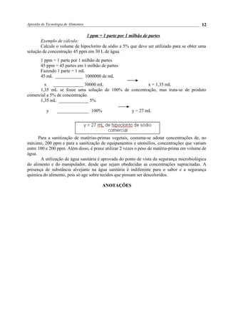 Apostila de Tecnologia de Alimentos
1 ppm = 1 parte por 1 milhão de partes
Exemplo de cálculo:
Calcule o volume de hipoclorito de sódio a 5% que deve ser utilizado para se obter uma
solução de concentração 45 ppm em 30 L de água.
1 ppm = 1 parte por 1 milhão de partes
45 ppm = 45 partes em 1 milhão de partes
Fazendo 1 parte = 1 mL
45 mL ____________ 1000000 de mL
x _____________ 30000 mL x = 1,35 mL
1,35 mL se fosse uma solução de 100% de concentração, mas trata-se de produto
comercial a 5% de concentração.
1,35 mL _____________ 5%
y ______________ 100% y = 27 mL
Para a sanitização de matérias-primas vegetais, costuma-se adotar concentrações de, no
máximo, 200 ppm e para a sanitização de equipamentos e utensílios, concentrações que variam
entre 100 e 200 ppm. Além disso, é praxe utilizar 2 vezes o peso de matéria-prima em volume de
água.
A utilização de água sanitária é aprovada do ponto de vista da segurança microbiológica
do alimento e do manipulador, desde que sejam obedecidas as concentrações supracitadas. A
presença de substância alvejante na água sanitária é indiferente para o sabor e a segurança
química do alimento, pois só age sobre tecidos que possam ser descoloridos.
ANOTAÇÕES
12
 