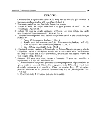 Apostila de Tecnologia de Alimentos
EXERCÍCIOS
1. Calcule quanto de agente sanitizante (100% puro) deve ser utilizado para elaborar 10
litros de uma solução de cloro a 40 ppm. (Resp.: 0,4 mL )
2. Descreva o modo de preparo da solução do exercício anterior.
3. Elabore 10 litros de solução sanitizante a 40 ppm partindo de cloro a 5% de
concentração. (Resp.: 8 mL)
4. Elabore 100 litros de solução sanitizante a 80 ppm. Use como solução-mãe ácido
peracético com 12% de concentração. (Resp.: 66,7 mL)
5. Descreva o modo de preparo de 50 litros de solução sanitizante a 30 ppm de concentração
partindo de:
a) Cloro a 8% de concentração (Resp.: 18,8 mL);
b) Hipoclorito de sódio variando entre 2,0 e 2,5% de concentração (Resp.: 66,7 mL);
c) Ácido peracético a 10% de concentração (Resp.: 15 mL) e
d) Iodo a 33% de concentração (Resp.: 4,5 mL ).
6. 35 quilos de tomates precisam ser higienizados em 2 etapas. Na primeira, usa-se solução
a 80 ppm de cloro ativo e na segunda, solução com 30 ppm de cloro ativo. Calcule quanto
(no total) de solução-mãe, a 7% de concentração, será utilizado para preparar 70 litros de
cada solução. (Resp.: 110 mL)
7. Adotando 100 ppm para pisos, paredes e bancadas; 70 ppm para utensílios e
equipamentos e 50 ppm para a matéria-prima:
a) Calcule quanto da solução-mãe precisa ser utilizada para preparar, respectivamente, 30
(pisos, paredes e bancadas), 10 (utensílios e equipamentos) e 200 (matéria-prima) litros
de solução partindo de ácido peracético a 8% de concentração. (Resp.: 37,5 mL (pisos,
paredes e bancadas); 8,8 mL (utensílios e equipamentos); 125 mL (matéria-prima); total:
171,3 mL)
b) Descreva o modo de preparo de cada uma das soluções.
14
 