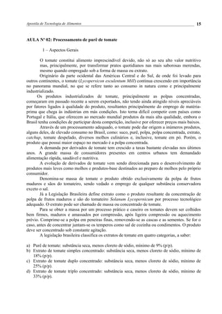 Apostila de Tecnologia de Alimentos
AULA No
02: Processamento de purê de tomate
1 – Aspectos Gerais
O tomate constitui alimento imprescindível devido, não só ao seu alto valor nutritivo
mas, principalmente, por transformar pratos quotidianos nas mais saborosas merendas,
mesmo quando empregado sob a forma de massa ou extrato.
Originário da parte ocidental das Américas Central e do Sul, de onde foi levado para
outros continentes, o tomate (Lycopersicon esculentum Mill) continua crescendo em importância
no panorama mundial, no que se refere tanto ao consumo in natura como e principalmente
industrializado.
Os produtos industrializados de tomate, principalmente as polpas concentradas,
começaram em passado recente a serem exportados, não tendo ainda atingido níveis apreciáveis
por fatores ligados à qualidade do produto, resultantes principalmente do emprego de matéria-
prima que chega às indústrias em más condições. Isto torna difícil competir com países como
Portugal e Itália, que oferecem ao mercado mundial produtos da mais alta qualidade, embora o
Brasil tenha condições de participar desta competição, inclusive por oferecer preços mais baixos.
Através de um processamento adequado, o tomate pode dar origem a inúmeros produtos,
alguns deles, de elevado consumo no Brasil, como: suco, purê, polpa, polpa concentrada, extrato,
catchup, tomate despelado, diversos molhos culinários e, inclusive, tomate em pó. Porém, o
produto que possui maior espaço no mercado é a polpa concentrada.
A demanda por derivados de tomate tem crescido a taxas bastante elevadas nos últimos
anos. A grande massa de consumidores presentes em centros urbanos tem demandado
alimentação rápida, saudável e nutritiva.
A evolução de derivados de tomate vem sendo direcionada para o desenvolvimento de
produtos mais leves como molhos e produtos-base destinados ao preparo de molhos pelo próprio
consumidor.
Denomina-se massa de tomate o produto obtido exclusivamente da polpa de frutos
maduros e sãos do tomateiro, sendo vedado o emprego de qualquer substância conservadora
exceto o sal.
Já a Legislação Brasileira define extrato como o produto resultante da concentração de
polpa de frutos maduros e são do tomateiro Solanum Lycopernicum por processo tecnológico
adequado. O extrato pode ser chamado de massa ou concentrado de tomate.
Para se obter a massa por um processo prático e caseiro os tomates devem ser colhidos
bem firmes, maduros e amassados por compressão, após ligeira compressão ou aquecimento
prévio. Comprime-se a polpa em peneiras finas, removendo-se as cascas e as sementes. Se for o
caso, antes de concentrar juntam-se os temperos como sal de cozinha ou condimentos. O produto
deve ser concentrado sob constante agitação.
A legislação brasileira classifica os extratos de tomate em quatro categorias, a saber:
a) Purê de tomate: substância seca, menos cloreto de sódio, mínimo de 9% (p/p).
b) Extrato de tomate simples concentrado: substância seca, menos cloreto de sódio, mínimo de
18% (p/p).
c) Extrato de tomate duplo concentrado: substância seca, menos cloreto de sódio, mínimo de
25% (p/p).
d) Extrato de tomate triplo concentrado: substância seca, menos cloreto de sódio, mínimo de
33% (p/p).
15
 