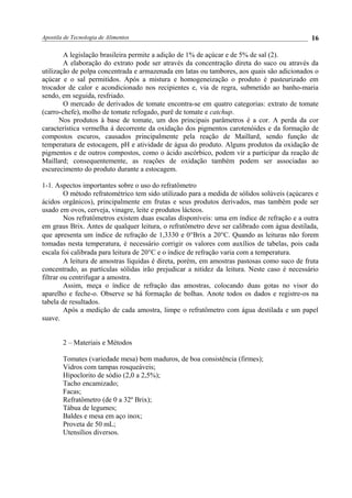 Apostila de Tecnologia de Alimentos
A legislação brasileira permite a adição de 1% de açúcar e de 5% de sal (2).
A elaboração do extrato pode ser através da concentração direta do suco ou através da
utilização de polpa concentrada e armazenada em latas ou tambores, aos quais são adicionados o
açúcar e o sal permitidos. Após a mistura e homogeneização o produto é pasteurizado em
trocador de calor e acondicionado nos recipientes e, via de regra, submetido ao banho-maria
sendo, em seguida, resfriado.
O mercado de derivados de tomate encontra-se em quatro categorias: extrato de tomate
(carro-chefe), molho de tomate refogado, purê de tomate e catchup.
Nos produtos à base de tomate, um dos principais parâmetros é a cor. A perda da cor
característica vermelha á decorrente da oxidação dos pigmentos carotenóides e da formação de
compostos escuros, causados principalmente pela reação de Maillard, sendo função de
temperatura de estocagem, pH e atividade de água do produto. Alguns produtos da oxidação de
pigmentos e de outros compostos, como o ácido ascórbico, podem vir a participar da reação de
Maillard; consequentemente, as reações de oxidação também podem ser associadas ao
escurecimento do produto durante a estocagem.
1-1. Aspectos importantes sobre o uso do refratômetro
O método refratométrico tem sido utilizado para a medida de sólidos solúveis (açúcares e
ácidos orgânicos), principalmente em frutas e seus produtos derivados, mas também pode ser
usado em ovos, cerveja, vinagre, leite e produtos lácteos.
Nos refratômetros existem duas escalas disponíveis: uma em índice de refração e a outra
em graus Brix. Antes de qualquer leitura, o refratômetro deve ser calibrado com água destilada,
que apresenta um índice de refração de 1,3330 e 0°Brix a 20°C. Quando as leituras não forem
tomadas nesta temperatura, é necessário corrigir os valores com auxílios de tabelas, pois cada
escala foi calibrada para leitura de 20°C e o índice de refração varia com a temperatura.
A leitura de amostras líquidas é direta, porém, em amostras pastosas como suco de fruta
concentrado, as partículas sólidas irão prejudicar a nitidez da leitura. Neste caso é necessário
filtrar ou centrifugar a amostra.
Assim, meça o índice de refração das amostras, colocando duas gotas no visor do
aparelho e feche-o. Observe se há formação de bolhas. Anote todos os dados e registre-os na
tabela de resultados.
Após a medição de cada amostra, limpe o refratômetro com água destilada e um papel
suave.
2 – Materiais e Métodos
Tomates (variedade mesa) bem maduros, de boa consistência (firmes);
Vidros com tampas rosqueáveis;
Hipoclorito de sódio (2,0 a 2,5%);
Tacho encamizado;
Facas;
Refratômetro (de 0 a 32º Brix);
Tábua de legumes;
Baldes e mesa em aço inox;
Proveta de 50 mL;
Utensílios diversos.
16
 