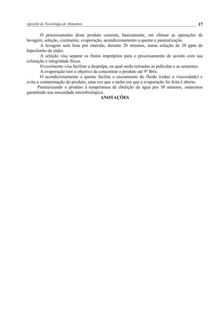 Apostila de Tecnologia de Alimentos
O processamento deste produto consiste, basicamente, em efetuar as operações de
lavagem, seleção, cozimento, evaporação, acondicionamento a quente e pasteurização.
A lavagem será feita por imersão, durante 20 minutos, numa solução de 20 ppm de
hipoclorito de sódio.
A seleção visa separar os frutos impróprios para o processamento de acordo com sua
coloração e integridade física.
O cozimento visa facilitar a despolpa, na qual serão retiradas as películas e as sementes.
A evaporação tem o objetivo de concentrar o produto até 9º Brix.
O acondicionamento a quente facilita o escoamento do fluido (reduz a viscosidade) e
evita a contaminação do produto, uma vez que o tacho em que a evaporação foi feita é aberto.
Pasteurizando o produto à temperatura de ebulição da água por 30 minutos, estaremos
garantindo sua inocuidade microbiológica.
ANOTAÇÕES
17
 