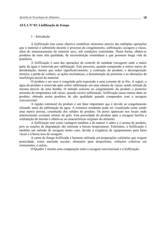 Apostila de Tecnologia de Alimentos
AULA No
03: Liofilização de frango
1 – Introdução
A liofilização tem como objetivo estabilizar alimentos através das múltiplas operações
que o material é submetido durante o processo de congelamento, sublimação, secagem a vácuo,
além do armazenamento do material seco, sob condições controladas. Desta forma, obtém-se
produtos da mais alta qualidade, de reconstituição instantânea e que possuem longa vida de
prateleira.
A liofilização é uma das operações de controle de umidade (secagem) onde a maior
parte da água é removida por sublimação. Este processo, quando comparado a outros meios de
desidratação, mostra que reduz significativamente: a contração do produto, a decomposição
térmica, a perda de voláteis, as ações enzimáticas, a desnaturação de proteínas e as alterações da
morfologia inicial do material.
O produto a ser seco é congelado pela exposição a uma corrente de ar frio. A seguir, a
água do produto é removida após sofrer sublimação em uma câmara de vácuo, sendo retirada da
mesma através de uma bomba. O método consiste no congelamento do produto e posterior
aumento de temperatura sob vácuo, quando ocorre sublimação. liofilização causa menos dano ao
produto, obtendo assim produtos de alta qualidade quando comparados com a secagem
convencional.
A rigidez estrutural do produto é um fator importante que é devido ao congelamento
efetuado antes da sublimação da água. A estrutura resultante pode ser visualizada como sendo
uma matriz porosa, constituída dos sólidos do produto. Os poros aparecem nos locais onde
anteriormente existiam cristais de gelo. Esta porosidade do produto após a secagem facilita a
reidratação do mesmo e obtém-se as características originais do alimento.
A liofilização tem como vantagem também a de manter o sabor e o aroma do produto,
pois as reações de degradação são mínimas a baixas temperaturas. Entretanto, a liofilização é
também um método de secagem muito caro, devido à exigência de equipamentos para fazer
vácuo e à baixa taxa de secagem.
A carne de frango liofilizada é bastante utilizada em preparações culinárias que exigem
praticidade, como merenda escolar, alimentos para desportistas, refeições coletivas em
restaurantes, e outras.
O Quadro 1 mostra uma comparação entre a secagem convencional e a liofilização.
18
 