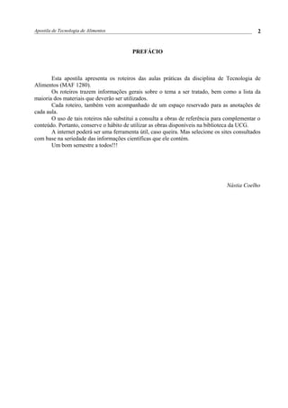 Apostila de Tecnologia de Alimentos
PREFÁCIO
Esta apostila apresenta os roteiros das aulas práticas da disciplina de Tecnologia de
Alimentos (MAF 1280).
Os roteiros trazem informações gerais sobre o tema a ser tratado, bem como a lista da
maioria dos materiais que deverão ser utilizados.
Cada roteiro, também vem acompanhado de um espaço reservado para as anotações de
cada aula.
O uso de tais roteiros não substitui a consulta a obras de referência para complementar o
conteúdo. Portanto, conserve o hábito de utilizar as obras disponíveis na biblioteca da UCG.
A internet poderá ser uma ferramenta útil, caso queira. Mas selecione os sites consultados
com base na seriedade das informações científicas que ele contém.
Um bom semestre a todos!!!
Nástia Coelho
2
 